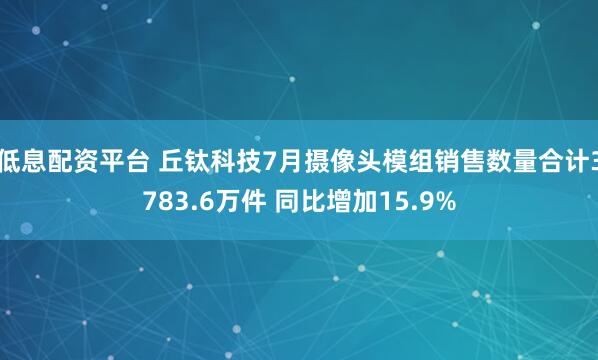 低息配资平台 丘钛科技7月摄像头模组销售数量合计3783.6万件 同比增加15.9%