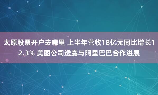太原股票开户去哪里 上半年营收18亿元同比增长12.3% 美图公司透露与阿里巴巴合作进展