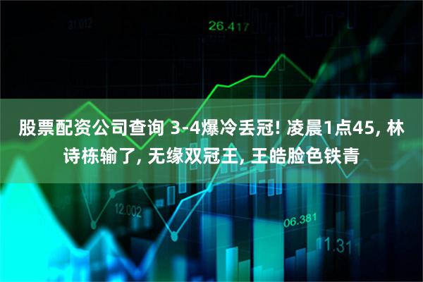 股票配资公司查询 3-4爆冷丢冠! 凌晨1点45, 林诗栋输了, 无缘双冠王, 王皓脸色铁青