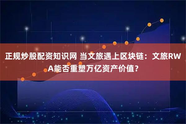 正规炒股配资知识网 当文旅遇上区块链：文旅RWA能否重塑万亿资产价值？