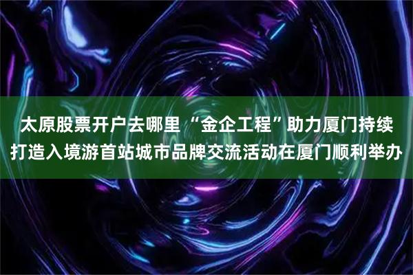 太原股票开户去哪里 “金企工程”助力厦门持续打造入境游首站城市品牌交流活动在厦门顺利举办