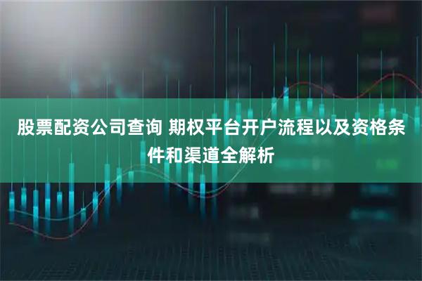 股票配资公司查询 期权平台开户流程以及资格条件和渠道全解析