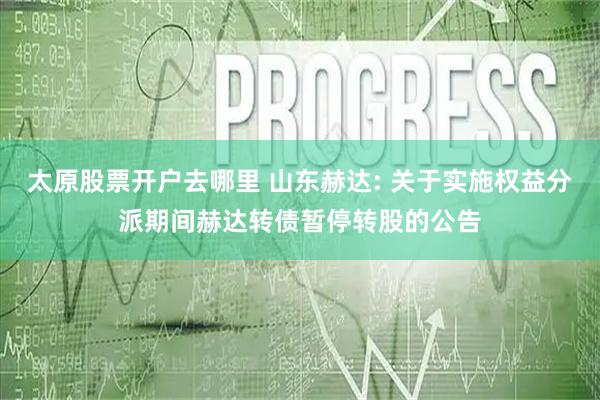 太原股票开户去哪里 山东赫达: 关于实施权益分派期间赫达转债暂停转股的公告