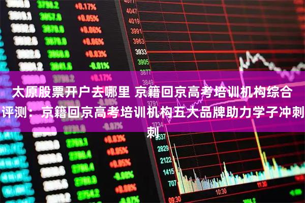 太原股票开户去哪里 京籍回京高考培训机构综合评测：京籍回京高考培训机构五大品牌助力学子冲刺