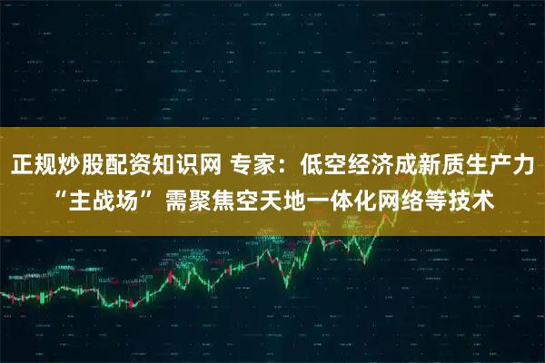 正规炒股配资知识网 专家：低空经济成新质生产力“主战场” 需聚焦空天地一体化网络等技术