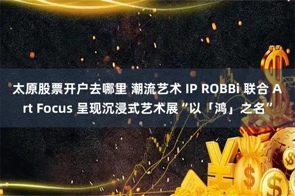 太原股票开户去哪里 潮流艺术 IP ROBBi 联合 Art Focus 呈现沉浸式艺术展“以「鸿」之名”