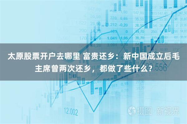 太原股票开户去哪里 富贵还乡：新中国成立后毛主席曾两次还乡，都做了些什么？