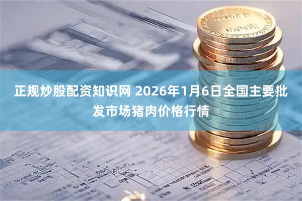 正规炒股配资知识网 2026年1月6日全国主要批发市场猪肉价格行情