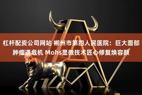 杠杆配资公司网站 郴州市第四人民医院：巨大面部肿瘤遇危机 Mohs显微技术匠心修复焕容颜