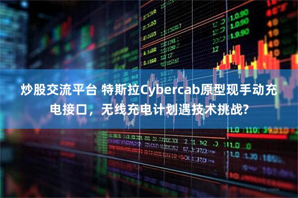 炒股交流平台 特斯拉Cybercab原型现手动充电接口，无线充电计划遇技术挑战?