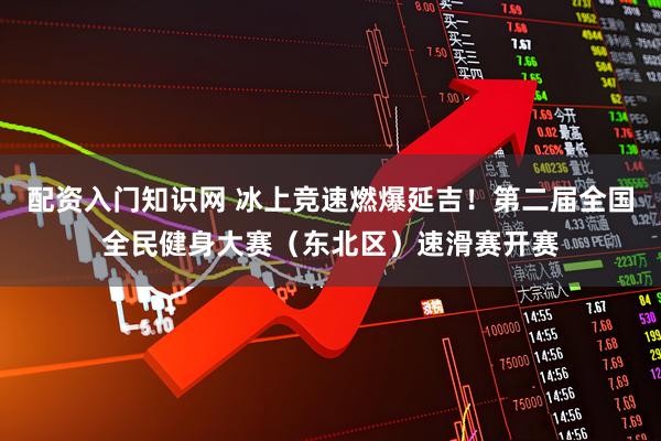 配资入门知识网 冰上竞速燃爆延吉！第二届全国全民健身大赛（东北区）速滑赛开赛