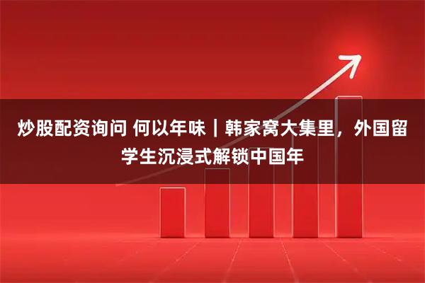 炒股配资询问 何以年味｜韩家窝大集里，外国留学生沉浸式解锁中国年