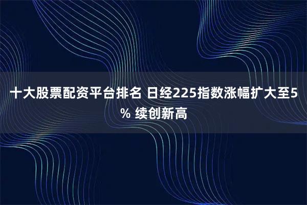 十大股票配资平台排名 日经225指数涨幅扩大至5% 续创新高