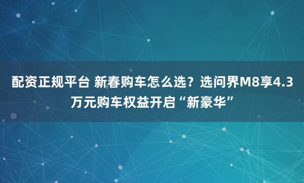 配资正规平台 新春购车怎么选？选问界M8享4.3万元购车权益开启“新豪华”