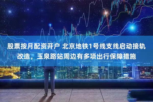 股票按月配资开户 北京地铁1号线支线启动接轨改造，玉泉路站周边有多项出行保障措施