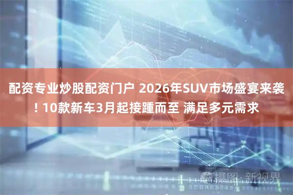 配资专业炒股配资门户 2026年SUV市场盛宴来袭! 10款新车3月起接踵而至 满足多元需求