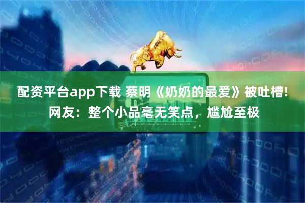 配资平台app下载 蔡明《奶奶的最爱》被吐槽! 网友：整个小品毫无笑点，尴尬至极