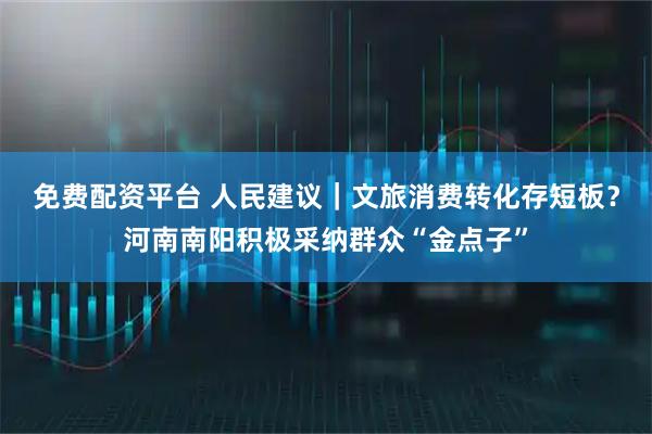 免费配资平台 人民建议｜文旅消费转化存短板？河南南阳积极采纳群众“金点子”