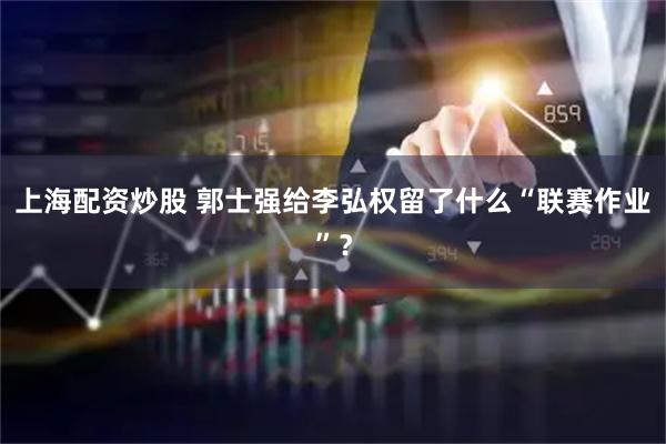 上海配资炒股 郭士强给李弘权留了什么“联赛作业”？