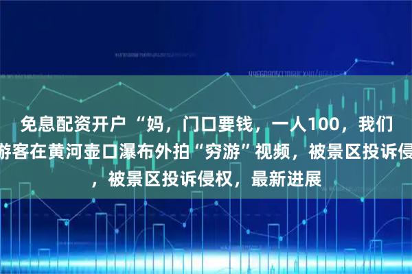 免息配资开户 “妈，门口要钱，一人100，我们就不进去了”游客在黄河壶口瀑布外拍“穷游”视频，被景区投诉侵权，最新进展