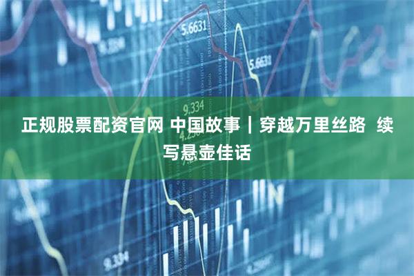 正规股票配资官网 中国故事｜穿越万里丝路  续写悬壶佳话