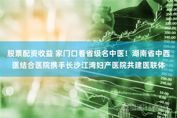 股票配资收益 家门口看省级名中医！湖南省中西医结合医院携手长沙江湾妇产医院共建医联体