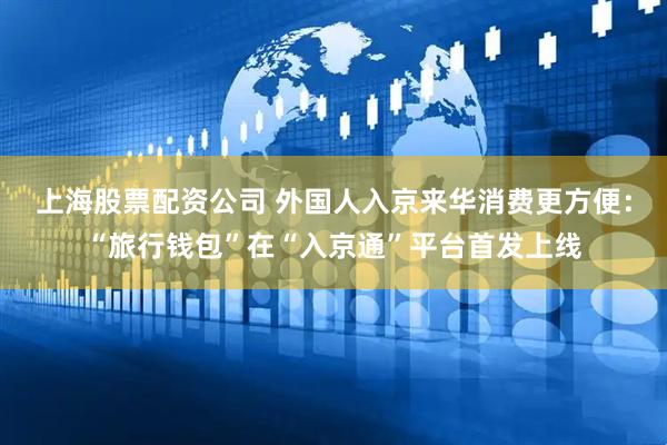 上海股票配资公司 外国人入京来华消费更方便：“旅行钱包”在“入京通”平台首发上线