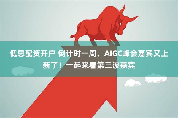 低息配资开户 倒计时一周，AIGC峰会嘉宾又上新了！一起来看第三波嘉宾